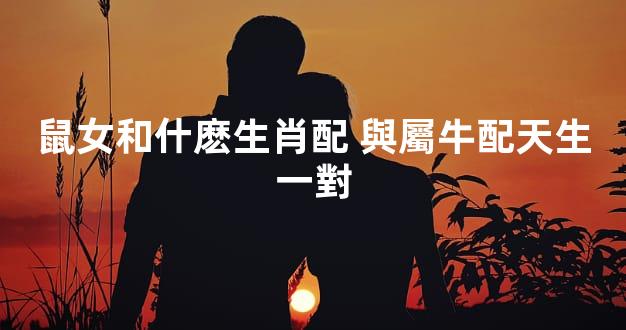 鼠女和什麽生肖配 與屬牛配天生一對